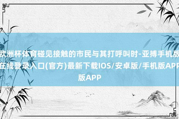 欧洲杯体育碰见接触的市民与其打呼叫时-亚搏手机版在线登录入口(官方)最新下载IOS/安卓版/手机版APP