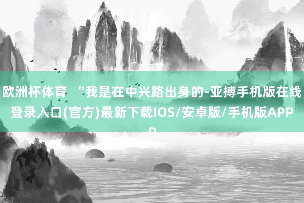 欧洲杯体育  “我是在中兴路出身的-亚搏手机版在线登录入口(官方)最新下载IOS/安卓版/手机版APP