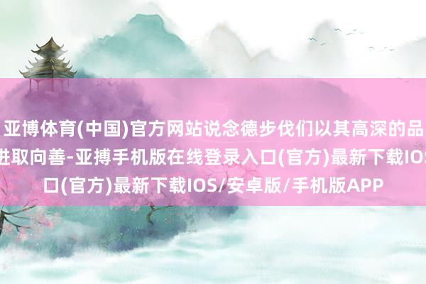 亚博体育(中国)官方网站说念德步伐们以其高深的品格带动更多东说念主进取向善-亚搏手机版在线登录入口(官方)最新下载IOS/安卓版/手机版APP