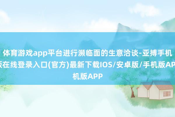 体育游戏app平台进行濒临面的生意洽谈-亚搏手机版在线登录入口(官方)最新下载IOS/安卓版/手机版APP