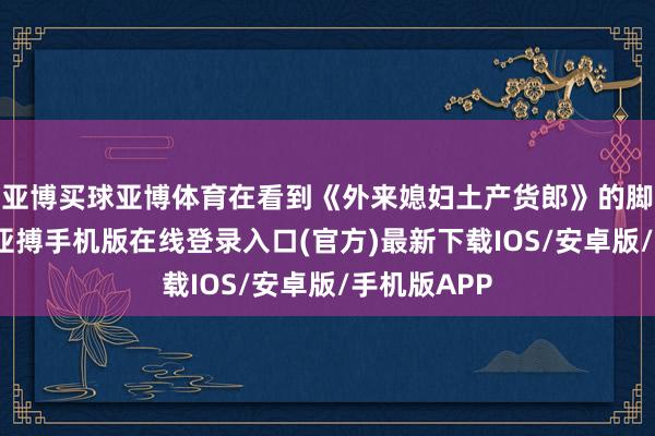 亚博买球亚博体育在看到《外来媳妇土产货郎》的脚本的时候-亚搏手机版在线登录入口(官方)最新下载IOS/安卓版/手机版APP