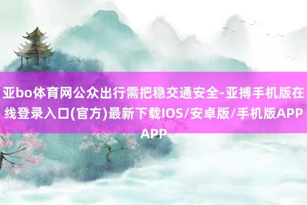 亚bo体育网公众出行需把稳交通安全-亚搏手机版在线登录入口(官方)最新下载IOS/安卓版/手机版APP