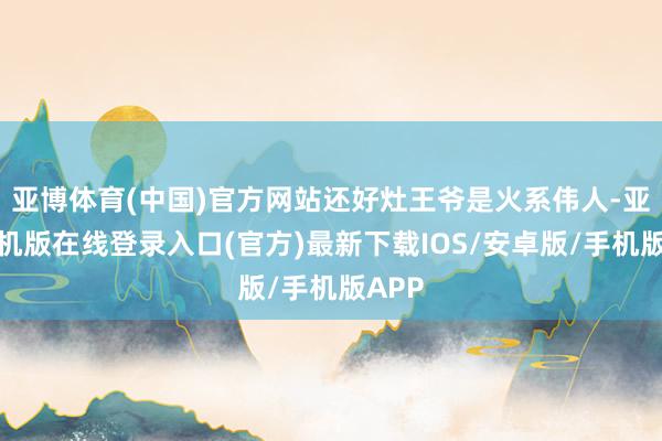 亚博体育(中国)官方网站还好灶王爷是火系伟人-亚搏手机版在线登录入口(官方)最新下载IOS/安卓版/手机版APP