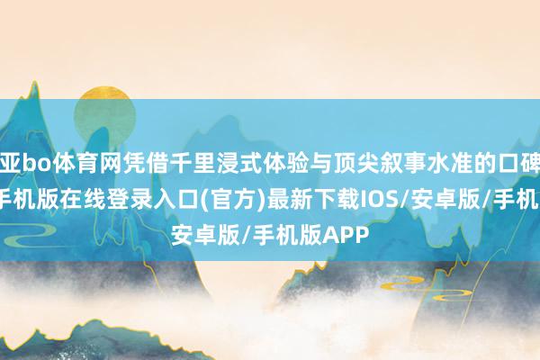 亚bo体育网凭借千里浸式体验与顶尖叙事水准的口碑-亚搏手机版在线登录入口(官方)最新下载IOS/安卓版/手机版APP