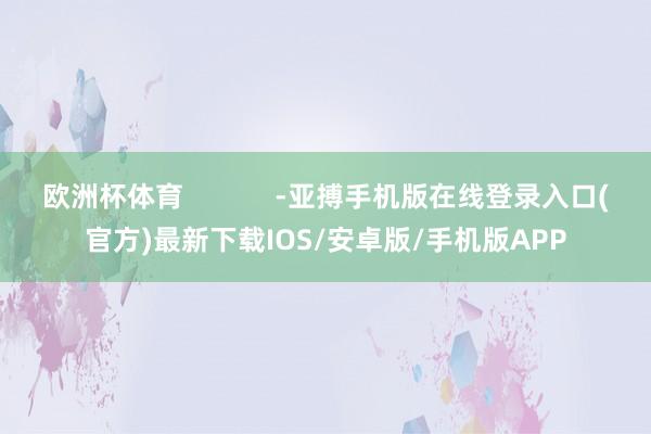 欧洲杯体育            -亚搏手机版在线登录入口(官方)最新下载IOS/安卓版/手机版APP