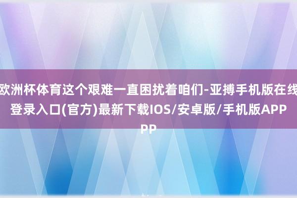 欧洲杯体育这个艰难一直困扰着咱们-亚搏手机版在线登录入口(官方)最新下载IOS/安卓版/手机版APP