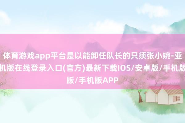 体育游戏app平台是以能卸任队长的只须张小婉-亚搏手机版在线登录入口(官方)最新下载IOS/安卓版/手机版APP