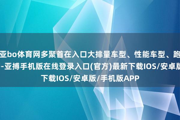 亚bo体育网多聚首在入口大排量车型、性能车型、跑车、豪华车等-亚搏手机版在线登录入口(官方)最新下载IOS/安卓版/手机版APP