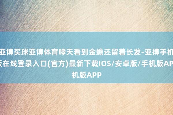 亚博买球亚博体育哮天看到金蟾还留着长发-亚搏手机版在线登录入口(官方)最新下载IOS/安卓版/手机版APP