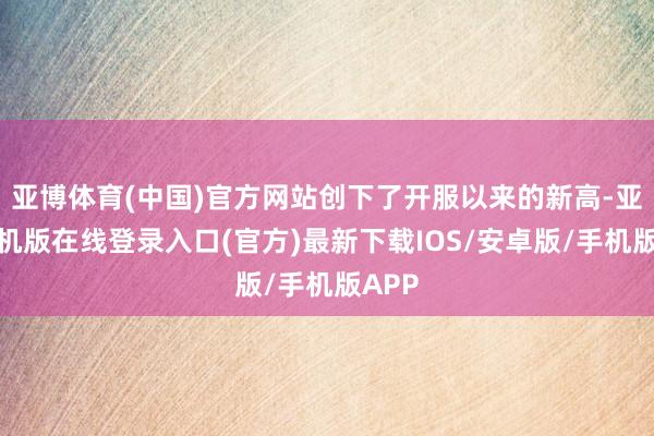 亚博体育(中国)官方网站创下了开服以来的新高-亚搏手机版在线登录入口(官方)最新下载IOS/安卓版/手机版APP