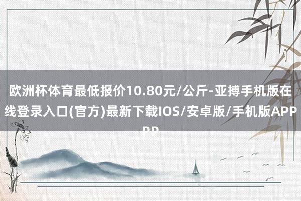 欧洲杯体育最低报价10.80元/公斤-亚搏手机版在线登录入口(官方)最新下载IOS/安卓版/手机版APP