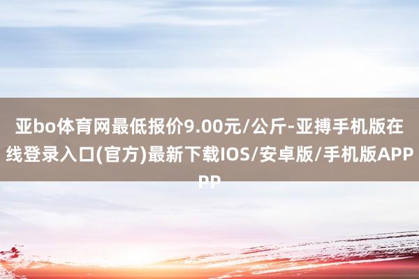 亚bo体育网最低报价9.00元/公斤-亚搏手机版在线登录入口(官方)最新下载IOS/安卓版/手机版APP