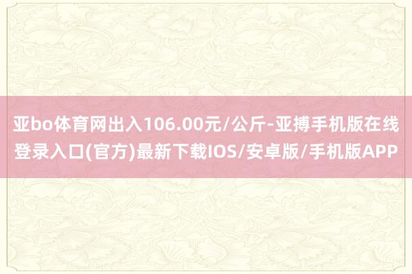 亚bo体育网出入106.00元/公斤-亚搏手机版在线登录入口(官方)最新下载IOS/安卓版/手机版APP