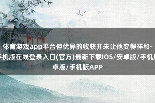 体育游戏app平台但优异的收获并未让他变得祥和-亚搏手机版在线登录入口(官方)最新下载IOS/安卓版/手机版APP