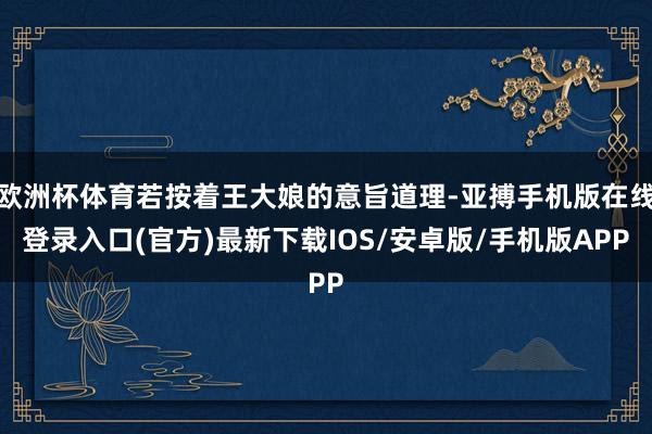 欧洲杯体育若按着王大娘的意旨道理-亚搏手机版在线登录入口(官方)最新下载IOS/安卓版/手机版APP