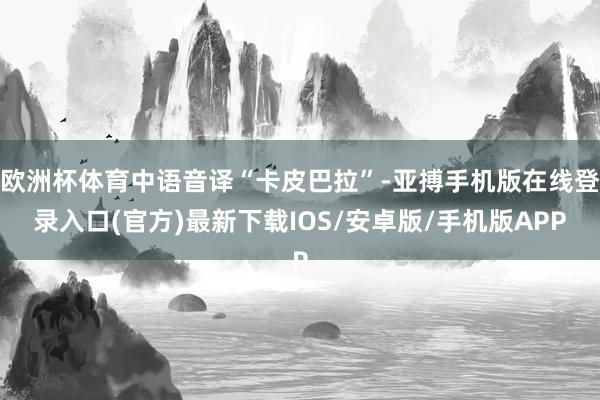 欧洲杯体育中语音译“卡皮巴拉”-亚搏手机版在线登录入口(官方)最新下载IOS/安卓版/手机版APP