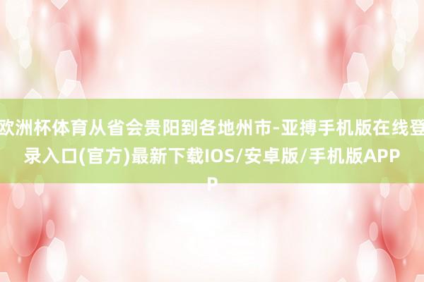 欧洲杯体育从省会贵阳到各地州市-亚搏手机版在线登录入口(官方)最新下载IOS/安卓版/手机版APP