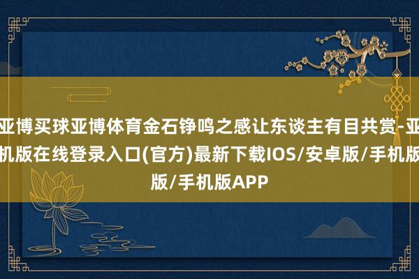 亚博买球亚博体育金石铮鸣之感让东谈主有目共赏-亚搏手机版在线登录入口(官方)最新下载IOS/安卓版/手机版APP