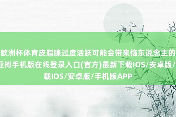 欧洲杯体育皮脂腺过度活跃可能会带来恼东说念主的痘痘问题-亚搏手机版在线登录入口(官方)最新下载IOS/安卓版/手机版APP