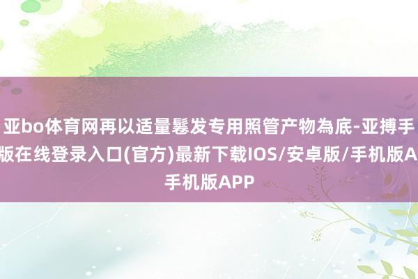 亚bo体育网再以适量鬈发专用照管产物為底-亚搏手机版在线登录入口(官方)最新下载IOS/安卓版/手机版APP