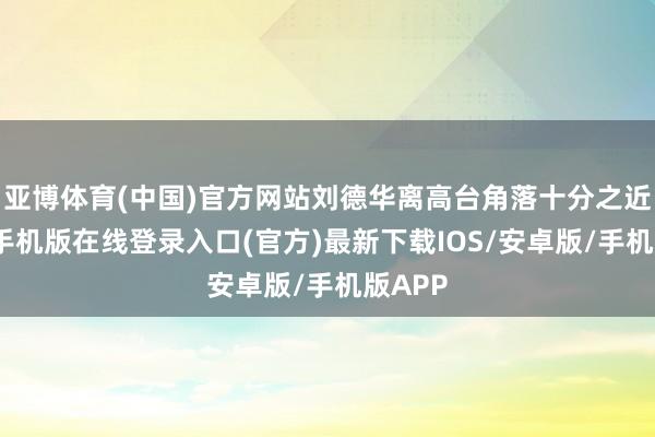亚博体育(中国)官方网站刘德华离高台角落十分之近-亚搏手机版在线登录入口(官方)最新下载IOS/安卓版/手机版APP