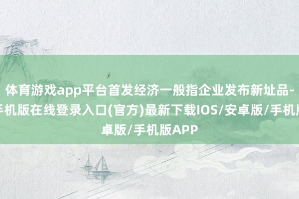 体育游戏app平台首发经济一般指企业发布新址品-亚搏手机版在线登录入口(官方)最新下载IOS/安卓版/手机版APP