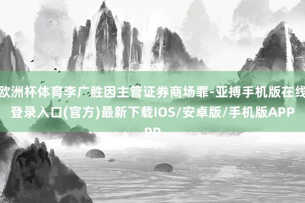 欧洲杯体育李广胜因主管证券商场罪-亚搏手机版在线登录入口(官方)最新下载IOS/安卓版/手机版APP
