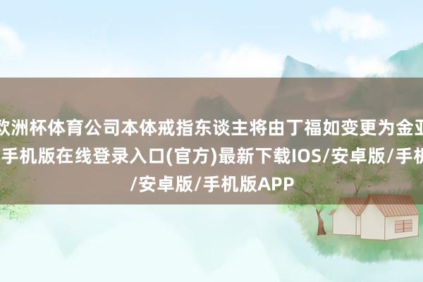 欧洲杯体育公司本体戒指东谈主将由丁福如变更为金亚伟-亚搏手机版在线登录入口(官方)最新下载IOS/安卓版/手机版APP