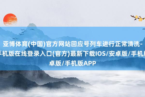 亚博体育(中国)官方网站回应号列车进行正常清洗-亚搏手机版在线登录入口(官方)最新下载IOS/安卓版/手机版APP