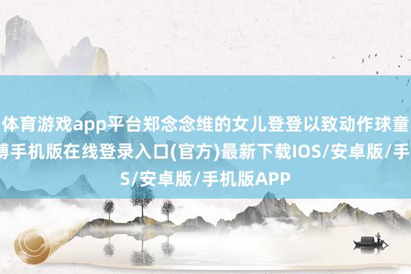体育游戏app平台郑念念维的女儿登登以致动作球童出场-亚搏手机版在线登录入口(官方)最新下载IOS/安卓版/手机版APP