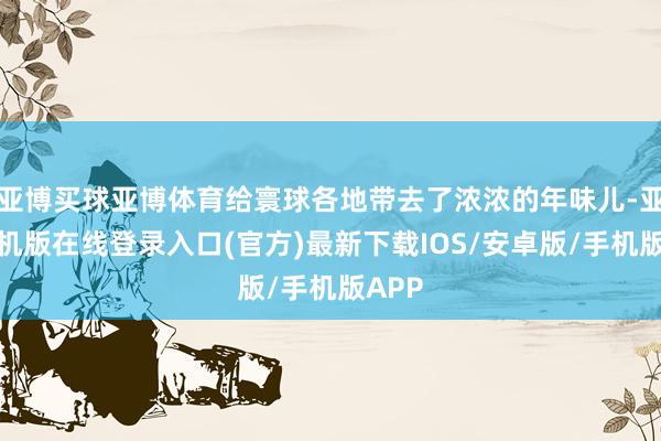 亚博买球亚博体育给寰球各地带去了浓浓的年味儿-亚搏手机版在线登录入口(官方)最新下载IOS/安卓版/手机版APP