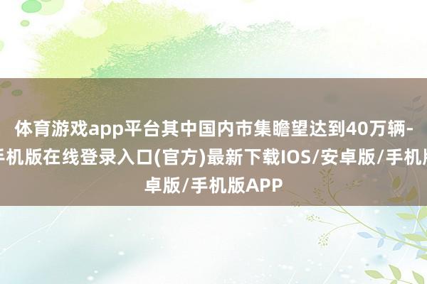 体育游戏app平台其中国内市集瞻望达到40万辆-亚搏手机版在线登录入口(官方)最新下载IOS/安卓版/手机版APP