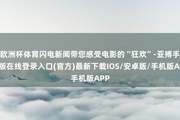 欧洲杯体育闪电新闻带您感受电影的“狂欢”-亚搏手机版在线登录入口(官方)最新下载IOS/安卓版/手机版APP
