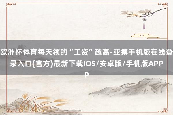 欧洲杯体育每天领的“工资”越高-亚搏手机版在线登录入口(官方)最新下载IOS/安卓版/手机版APP