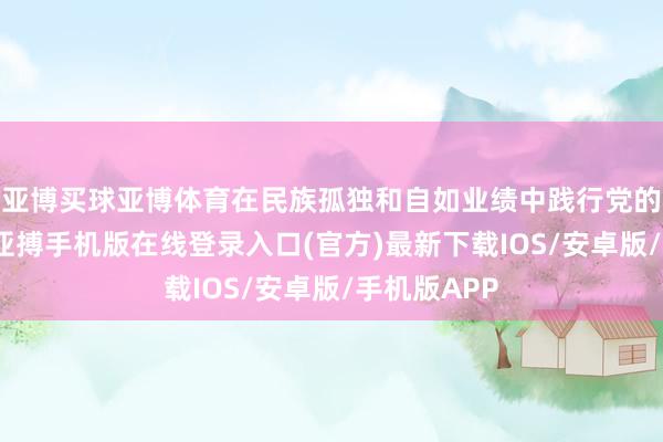 亚博买球亚博体育在民族孤独和自如业绩中践行党的初心管事-亚搏手机版在线登录入口(官方)最新下载IOS/安卓版/手机版APP