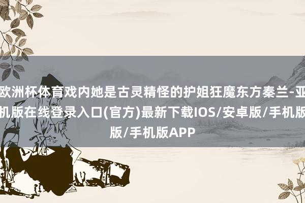 欧洲杯体育戏内她是古灵精怪的护姐狂魔东方秦兰-亚搏手机版在线登录入口(官方)最新下载IOS/安卓版/手机版APP