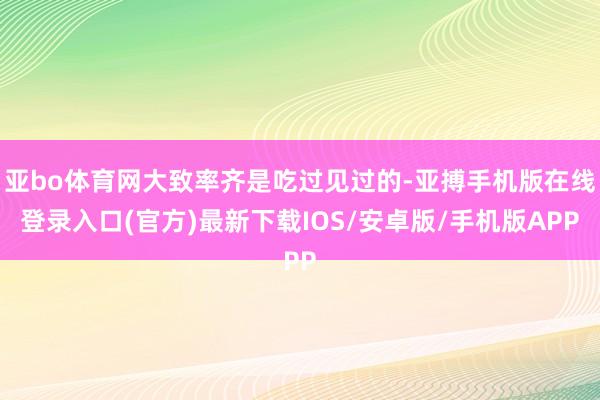 亚bo体育网大致率齐是吃过见过的-亚搏手机版在线登录入口(官方)最新下载IOS/安卓版/手机版APP