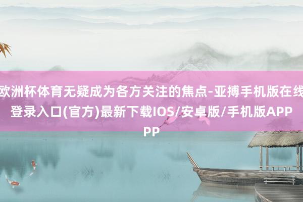 欧洲杯体育无疑成为各方关注的焦点-亚搏手机版在线登录入口(官方)最新下载IOS/安卓版/手机版APP