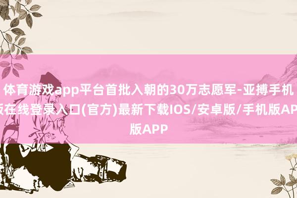 体育游戏app平台首批入朝的30万志愿军-亚搏手机版在线登录入口(官方)最新下载IOS/安卓版/手机版APP