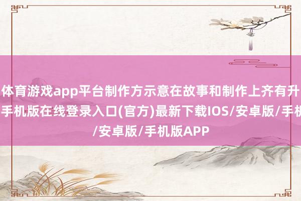 体育游戏app平台制作方示意在故事和制作上齐有升级-亚搏手机版在线登录入口(官方)最新下载IOS/安卓版/手机版APP