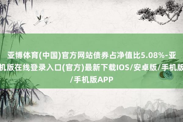 亚博体育(中国)官方网站债券占净值比5.08%-亚搏手机版在线登录入口(官方)最新下载IOS/安卓版/手机版APP