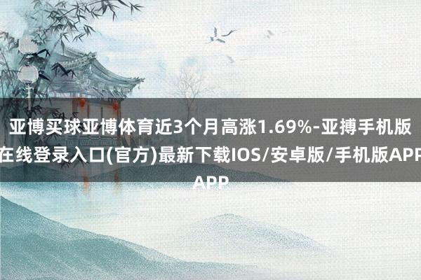 亚博买球亚博体育近3个月高涨1.69%-亚搏手机版在线登录入口(官方)最新下载IOS/安卓版/手机版APP
