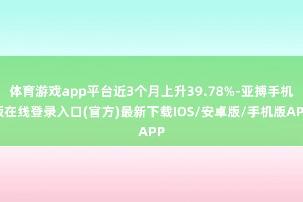 体育游戏app平台近3个月上升39.78%-亚搏手机版在线登录入口(官方)最新下载IOS/安卓版/手机版APP