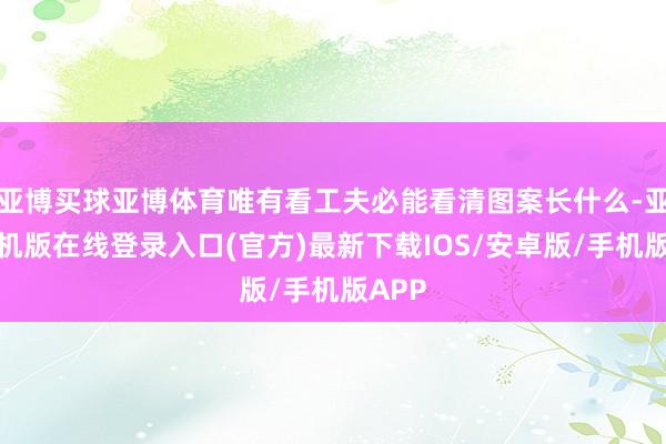 亚博买球亚博体育唯有看工夫必能看清图案长什么-亚搏手机版在线登录入口(官方)最新下载IOS/安卓版/手机版APP