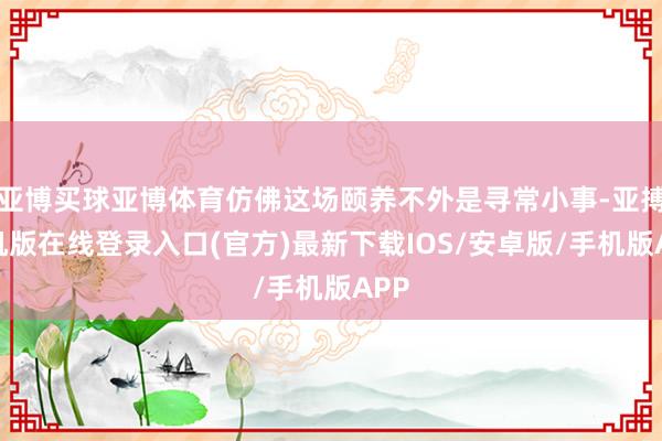 亚博买球亚博体育仿佛这场颐养不外是寻常小事-亚搏手机版在线登录入口(官方)最新下载IOS/安卓版/手机版APP
