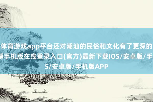 体育游戏app平台还对潮汕的民俗和文化有了更深的了解-亚搏手机版在线登录入口(官方)最新下载IOS/安卓版/手机版APP