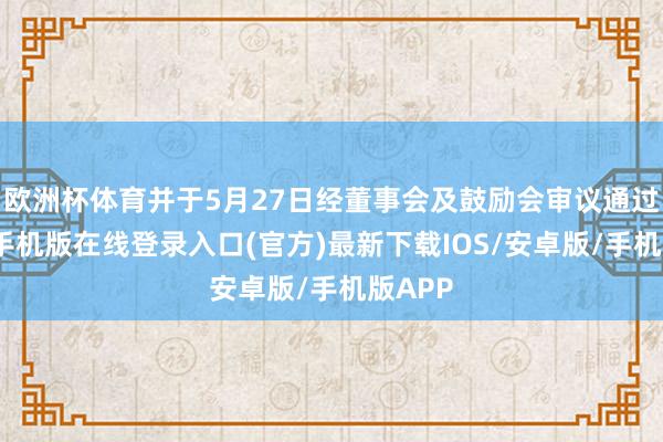 欧洲杯体育并于5月27日经董事会及鼓励会审议通过-亚搏手机版在线登录入口(官方)最新下载IOS/安卓版/手机版APP