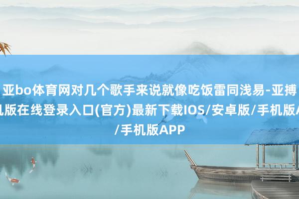 亚bo体育网对几个歌手来说就像吃饭雷同浅易-亚搏手机版在线登录入口(官方)最新下载IOS/安卓版/手机版APP