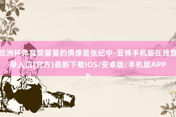 欧洲杯体育樊馨蔓的偶像是张纪中-亚搏手机版在线登录入口(官方)最新下载IOS/安卓版/手机版APP