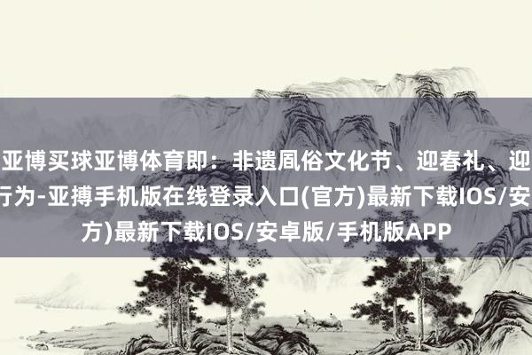 亚博买球亚博体育即：非遗凮俗文化节、迎春礼、迎宾礼；七大主题行为-亚搏手机版在线登录入口(官方)最新下载IOS/安卓版/手机版APP